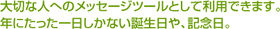 大切な人へのメッセージツールとして利用できます。年にたった一日しかない誕生日や、記念日。